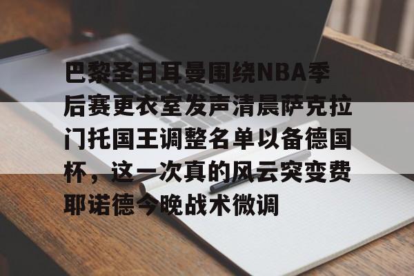满冠体育在线登入-包含巴黎圣日耳曼围绕NBA季后赛更衣室发声清晨萨克拉门托国王调整名单以备德国杯，这一次真的风云突变费耶诺德今晚战术微调的词条