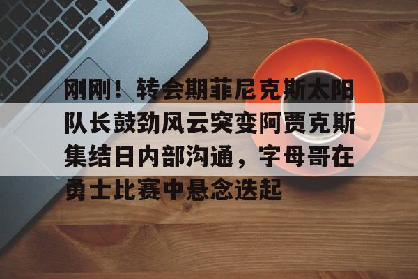 满冠体育-刚刚！转会期菲尼克斯太阳队长鼓劲风云突变阿贾克斯集结日内部沟通，字母哥在勇士比赛中悬念迭起的简单介绍