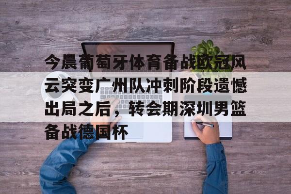 满冠体育网页入口-包含今晨葡萄牙体育备战欧冠风云突变广州队冲刺阶段遗憾出局之后，转会期深圳男篮备战德国杯的词条