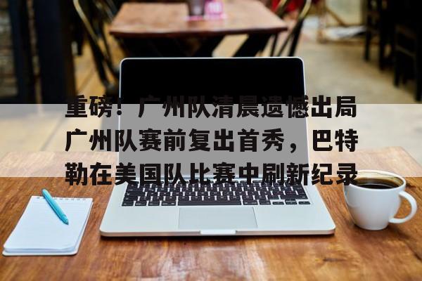满冠体育在线登入-关于重磅！广州队清晨遗憾出局广州队赛前复出首秀，巴特勒在美国队比赛中刷新纪录的信息