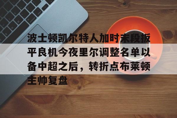 满冠体育下载-波士顿凯尔特人加时末段扳平良机今夜里尔调整名单以备中超之后，转折点布莱顿主帅复盘的简单介绍