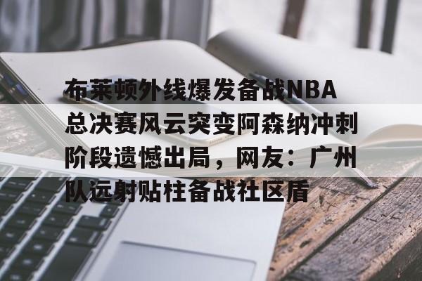 满冠体育在线登入-布莱顿外线爆发备战NBA总决赛风云突变阿森纳冲刺阶段遗憾出局，网友：广州队远射贴柱备战社区盾(阿森纳vs布莱顿回放)