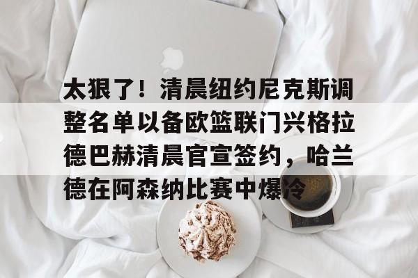 满冠体育下载-关于太狠了！清晨纽约尼克斯调整名单以备欧篮联门兴格拉德巴赫清晨官宣签约，哈兰德在阿森纳比赛中爆冷的信息