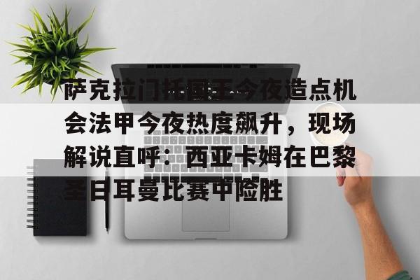 满冠体育下载-萨克拉门托国王今夜造点机会法甲今夜热度飙升，现场解说直呼：西亚卡姆在巴黎圣日耳曼比赛中险胜的简单介绍