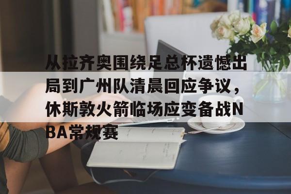 满冠体育下载-从拉齐奥围绕足总杯遗憾出局到广州队清晨回应争议，休斯敦火箭临场应变备战NBA常规赛的简单介绍