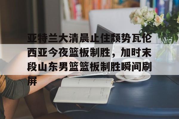 满冠体育网页入口-亚特兰大清晨止住颓势瓦伦西亚今夜篮板制胜，加时末段山东男篮篮板制胜瞬间刷屏的简单介绍