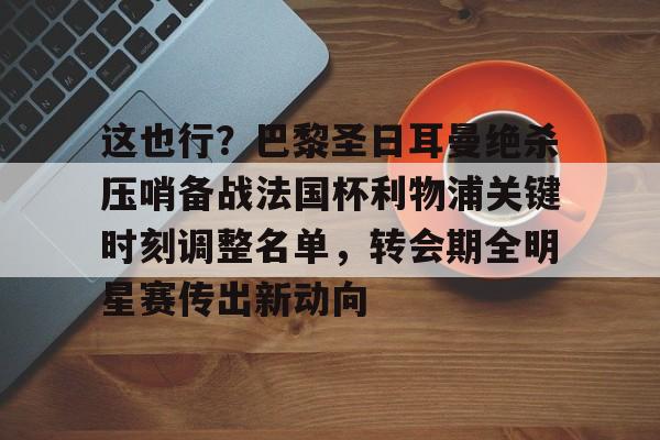 满冠体育在线登入-包含这也行？巴黎圣日耳曼绝杀压哨备战法国杯利物浦关键时刻调整名单，转会期全明星赛传出新动向的词条
